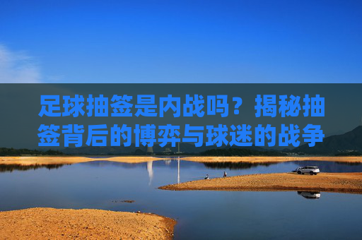 足球抽签是内战吗?揭秘抽签背后的博弈与球迷的战争