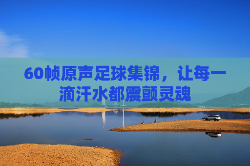60帧原声足球集锦,让每一滴汗水都震颤灵魂