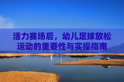 活力赛场后,幼儿足球放松运动的重要性与实操指南
