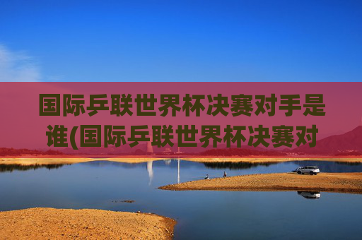 国际乒联世界杯决赛对手是谁(国际乒联世界杯决赛对手是谁啊)
