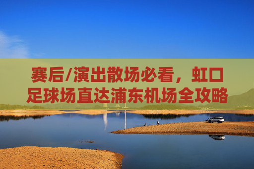 赛后/演出散场必看,虹口足球场直达浦东机场全攻略