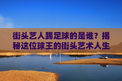 街头艺人踢足球的是谁?揭秘这位球王的街头艺术人生