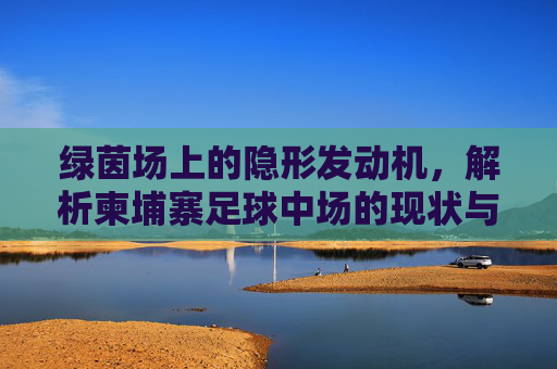 绿茵场上的隐形发动机,解析柬埔寨足球中场的现状与未来