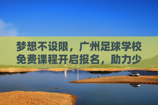 梦想不设限,广州足球学校免费课程开启报名,助力少年足球梦