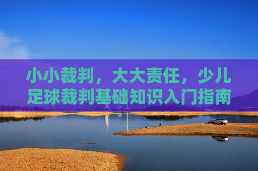 小小裁判,大大责任,少儿足球裁判基础知识入门指南