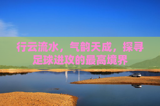 行云流水,气韵天成,探寻足球进攻的最高境界