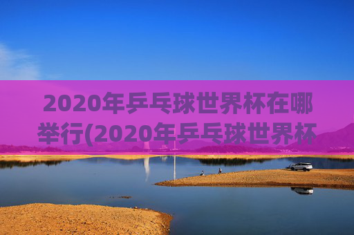 2020年乒乓球世界杯在哪举行(2020年乒乓球世界杯在哪举行的)