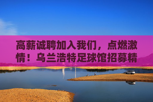 高薪诚聘加入我们,点燃激情!乌兰浩特足球馆招募精英,共创足球盛宴