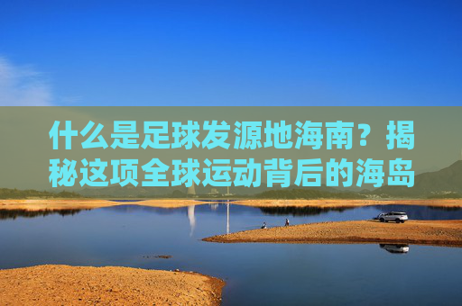 什么是足球发源地海南？揭秘这项全球运动背后的海岛传奇