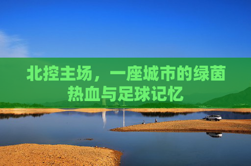 北控主场,一座城市的绿茵热血与足球记忆
