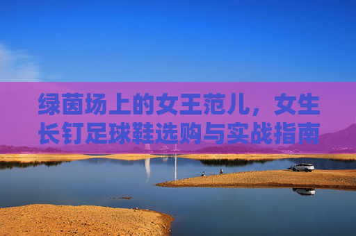 绿茵场上的女王范儿,女生长钉足球鞋选购与实战指南