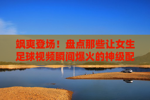 飒爽登场!盘点那些让女生足球视频瞬间爆火的神级配乐