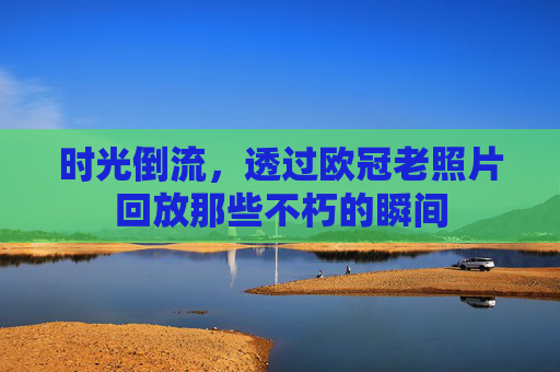 时光倒流,透过欧冠老照片回放那些不朽的瞬间