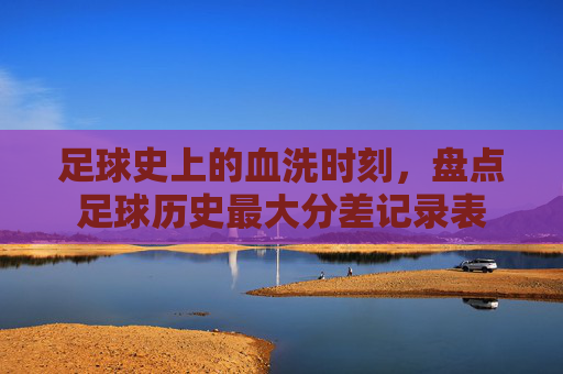 足球史上的血洗时刻,盘点足球历史最大分差记录表
