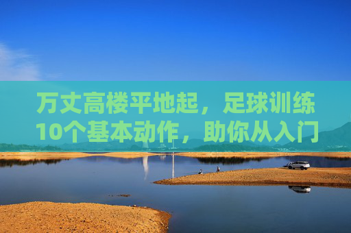 万丈高楼平地起,足球训练10个基本动作,助你从入门到精通