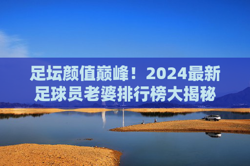 足坛颜值巅峰!2024最新足球员老婆排行榜大揭秘