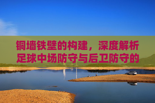 铜墙铁壁的构建,深度解析足球中场防守与后卫防守的协同艺术