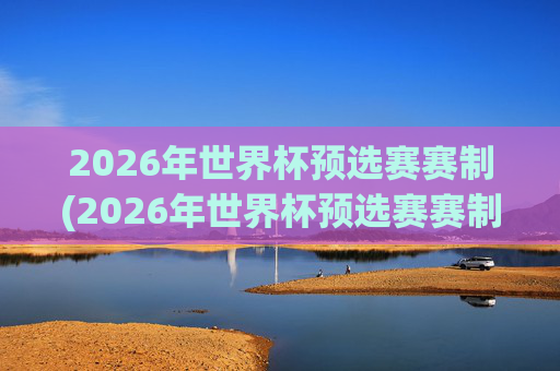 2026年世界杯预选赛赛制(2026年世界杯预选赛赛制规则)