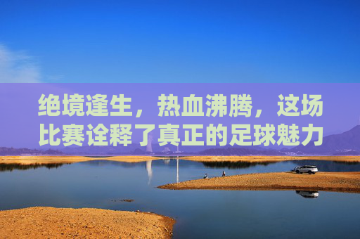 绝境逢生,热血沸腾,这场比赛诠释了真正的足球魅力