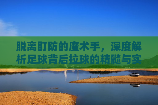 脱离盯防的魔术手,深度解析足球背后拉球的精髓与实战应用