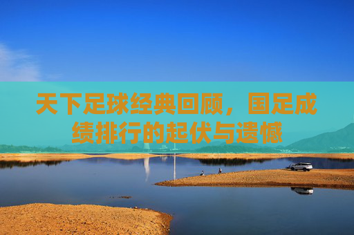 天下足球经典回顾,国足成绩排行的起伏与遗憾