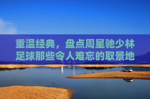 重温经典,盘点周星驰少林足球那些令人难忘的取景地