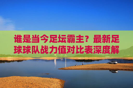 谁是当今足坛霸主?最新足球球队战力值对比表深度解读
