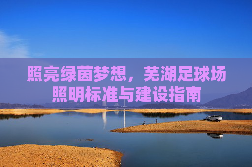 照亮绿茵梦想,芜湖足球场照明标准与建设指南