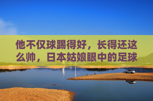他不仅球踢得好,长得还这么帅,日本姑娘眼中的足球明星,究竟有什么魔力?