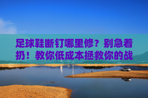足球鞋断钉哪里修?别急着扔!教你低成本拯救你的战靴