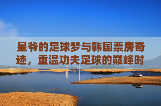 星爷的足球梦与韩国票房奇迹,重温功夫足球的巅峰时刻