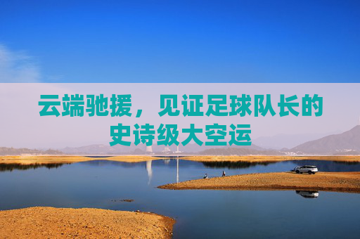 云端驰援,见证足球队长的史诗级大空运
