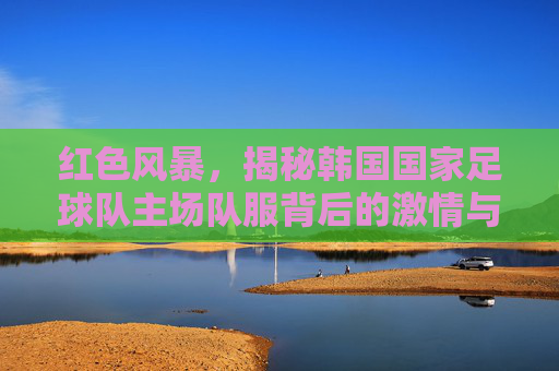 红色风暴，揭秘韩国国家足球队主场队服背后的激情与信仰