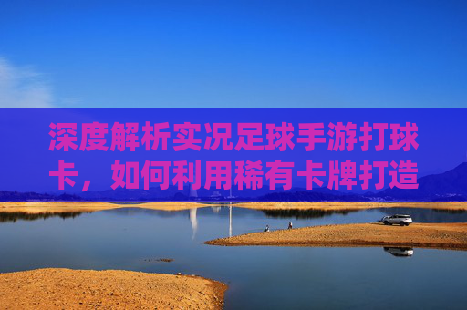 深度解析实况足球手游打球卡,如何利用稀有卡牌打造顶级阵容?