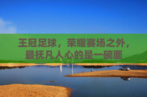 王冠足球,荣耀赛场之外,最抚凡人心的是一碗面