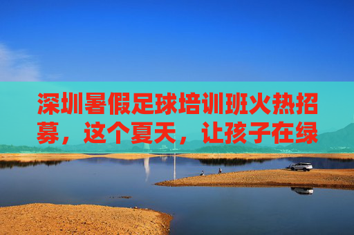 深圳暑假足球培训班火热招募,这个夏天,让孩子在绿茵场上足够精彩!