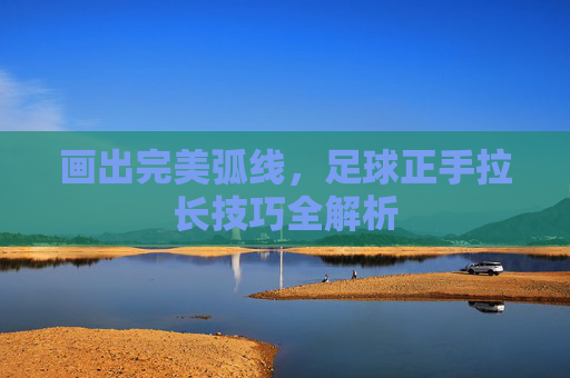 画出完美弧线,足球正手拉长技巧全解析