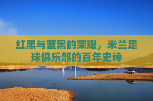 红黑与蓝黑的荣耀，米兰足球俱乐部的百年史诗