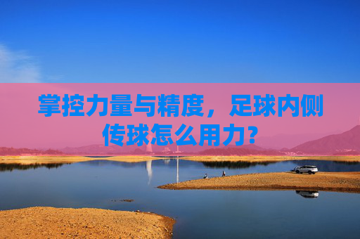 掌控力量与精度,足球内侧传球怎么用力?