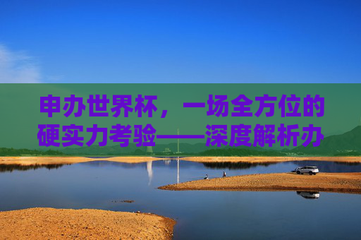 申办世界杯,一场全方位的硬实力考验——深度解析办足球世界杯的要求