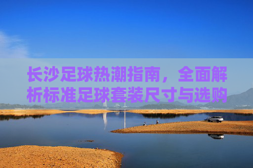 长沙足球热潮指南,全面解析标准足球套装尺寸与选购建议