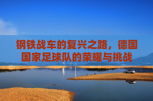 钢铁战车的复兴之路,德国国家足球队的荣耀与挑战