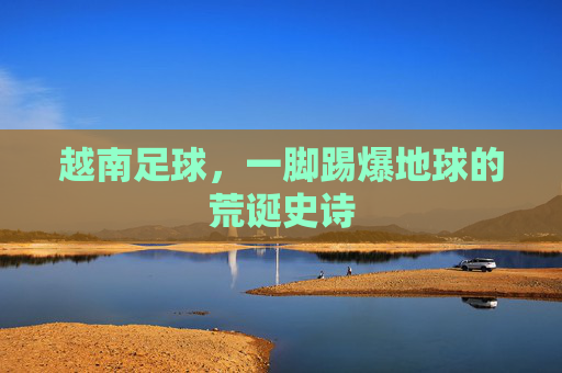 越南足球,一脚踢爆地球的荒诞史诗