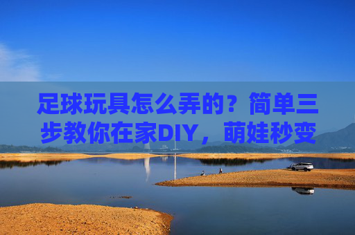 足球玩具怎么弄的?简单三步教你在家DIY,萌娃秒变小球星!
