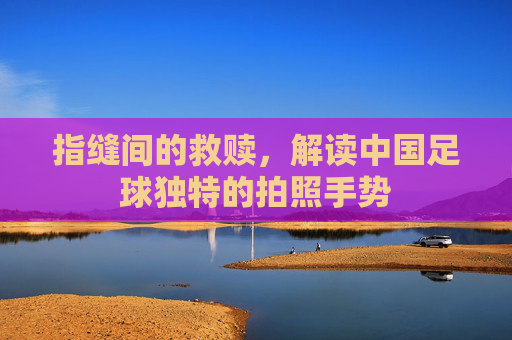指缝间的救赎,解读中国足球独特的拍照手势