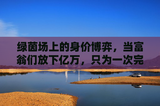 绿茵场上的身价博弈，当富翁们放下亿万，只为一次完美传球