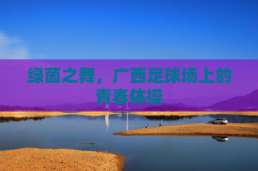 绿茵之舞,广西足球场上的青春体操
