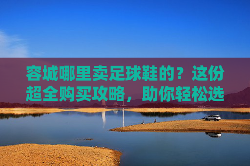 容城哪里卖足球鞋的?这份超全购买攻略,助你轻松选好球鞋!
