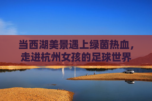 当西湖美景遇上绿茵热血,走进杭州女孩的足球世界
