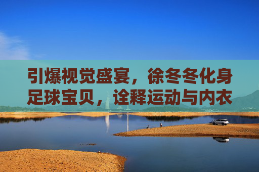 引爆视觉盛宴,徐冬冬化身足球宝贝,诠释运动与内衣的极致诱惑